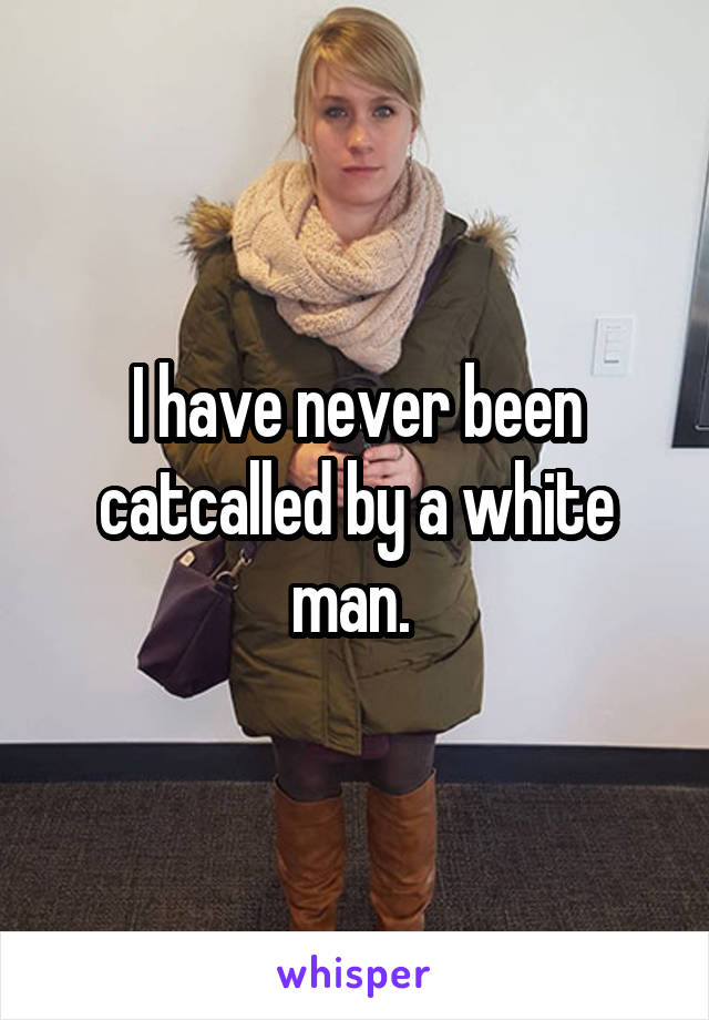 I have never been catcalled by a white man. 