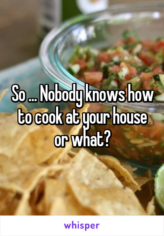 So ... Nobody knows how to cook at your house or what?