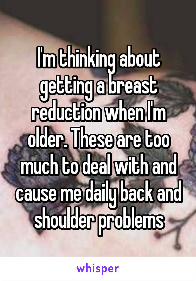 I'm thinking about getting a breast reduction when I'm older. These are too much to deal with and cause me daily back and shoulder problems