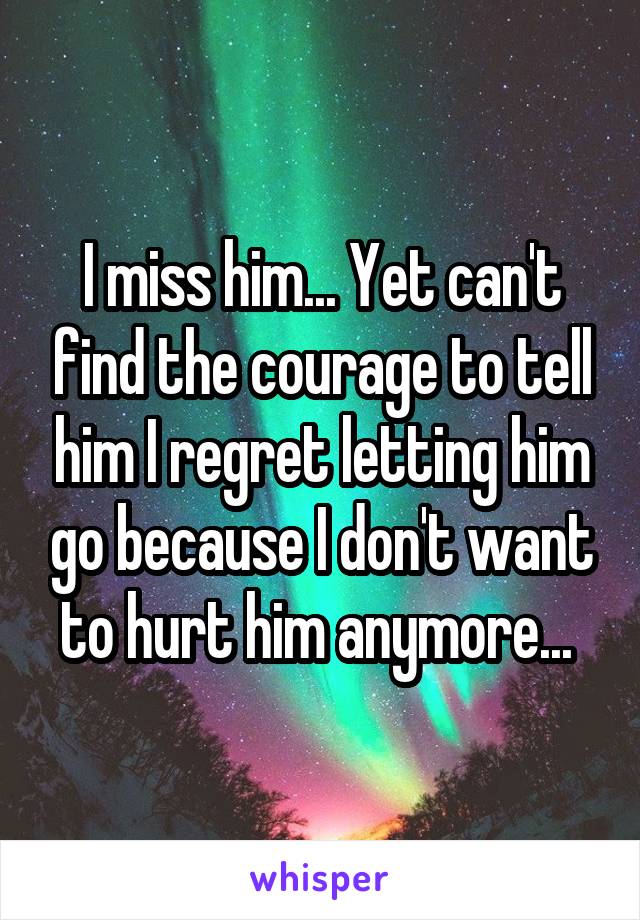 I miss him... Yet can't find the courage to tell him I regret letting him go because I don't want to hurt him anymore... 