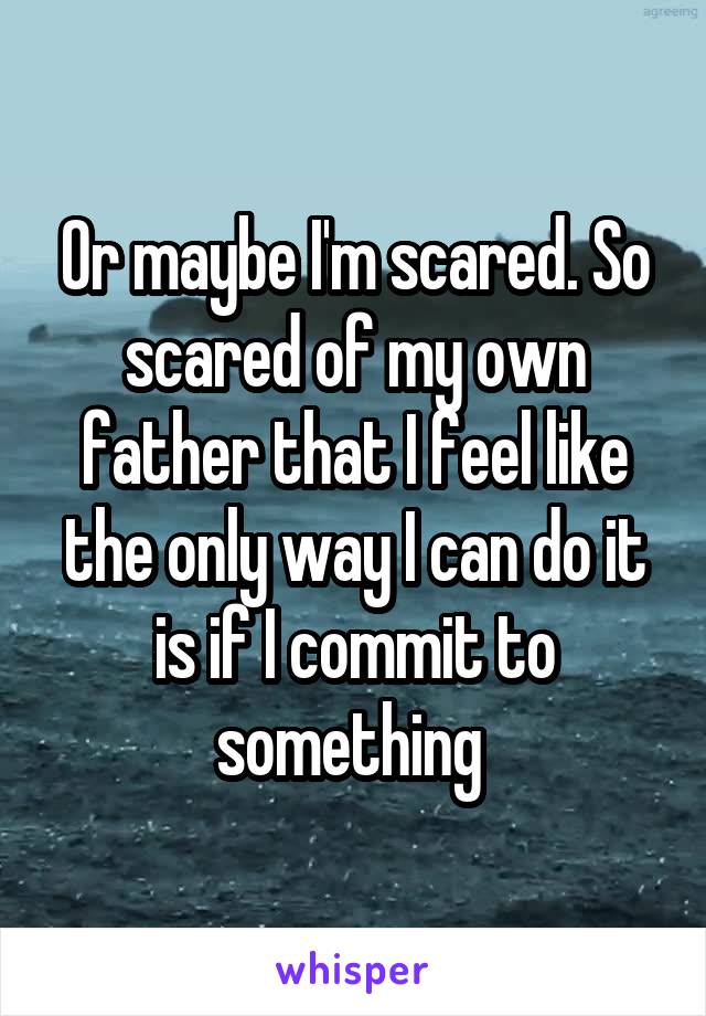 Or maybe I'm scared. So scared of my own father that I feel like the only way I can do it is if I commit to something 