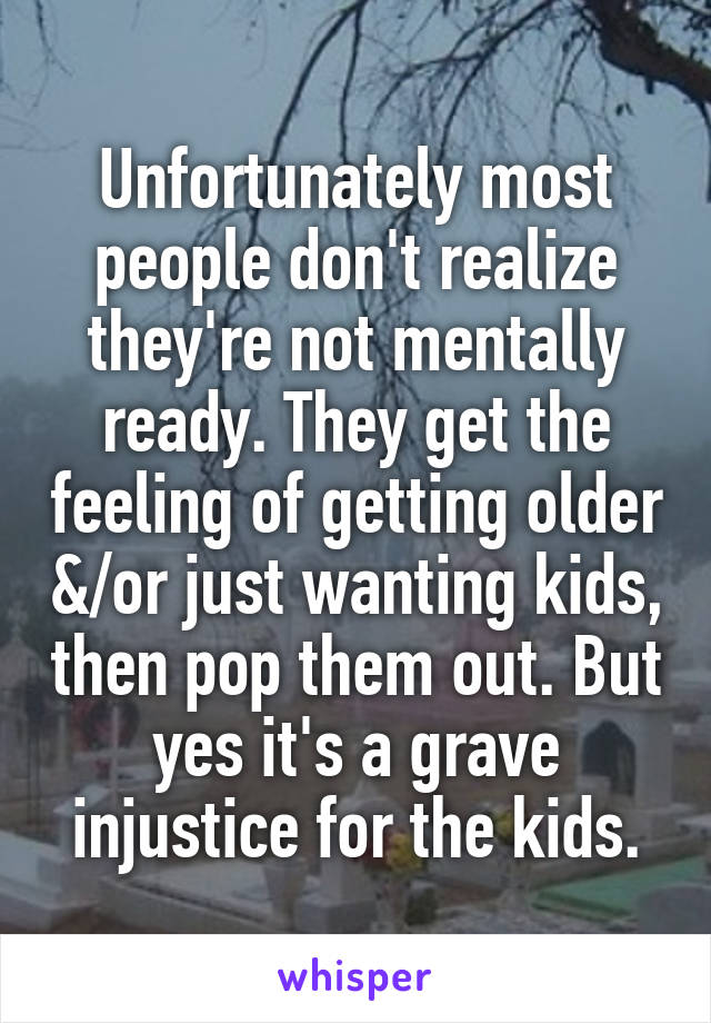 Unfortunately most people don't realize they're not mentally ready. They get the feeling of getting older &/or just wanting kids, then pop them out. But yes it's a grave injustice for the kids.