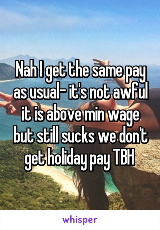 Nah I get the same pay as usual- it's not awful it is above min wage but still sucks we don't get holiday pay TBH 