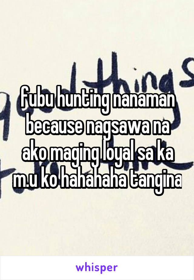 fubu hunting nanaman because nagsawa na ako maging loyal sa ka m.u ko hahahaha tangina