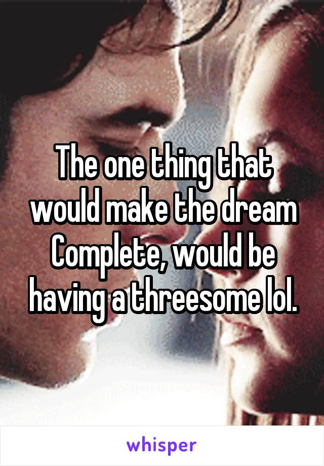 The one thing that would make the dream
Complete, would be having a threesome lol.