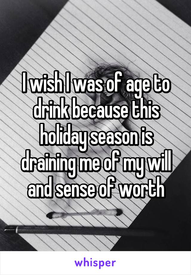 I wish I was of age to drink because this holiday season is draining me of my will and sense of worth