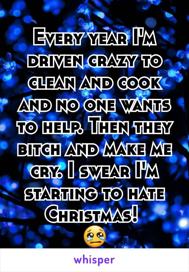 Every year I'm driven crazy to clean and cook and no one wants to help. Then they bitch and make me cry. I swear I'm starting to hate Christmas! 
😢