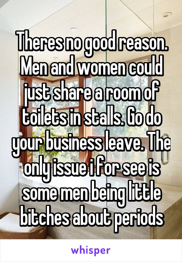 Theres no good reason. Men and women could just share a room of toilets in stalls. Go do your business leave. The only issue i for see is some men being little bitches about periods