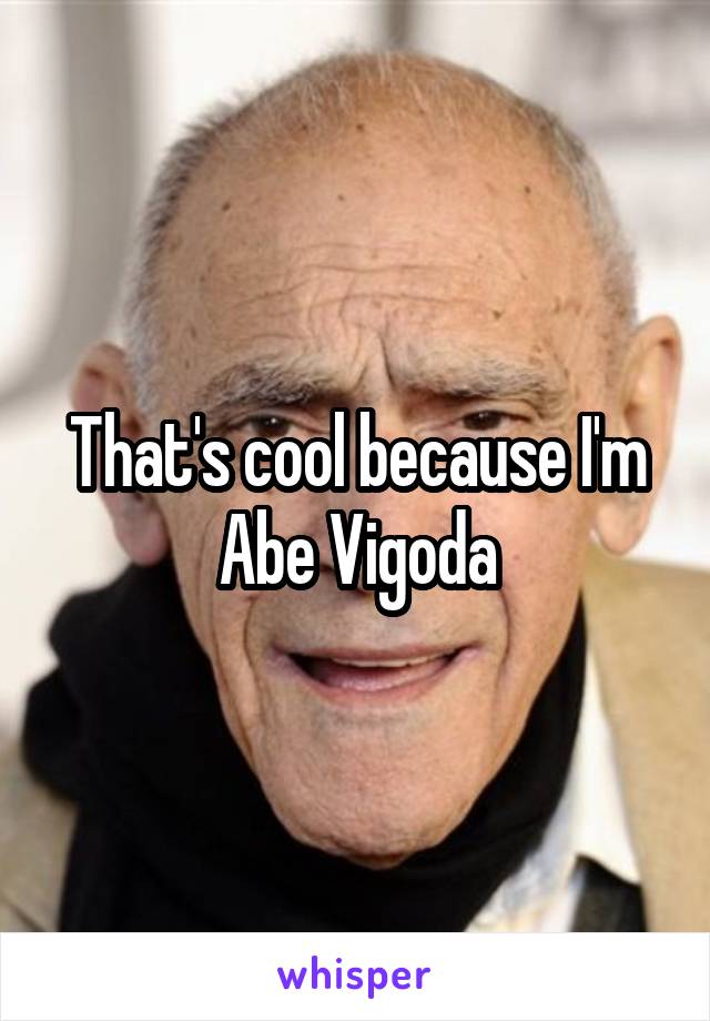 That's cool because I'm Abe Vigoda