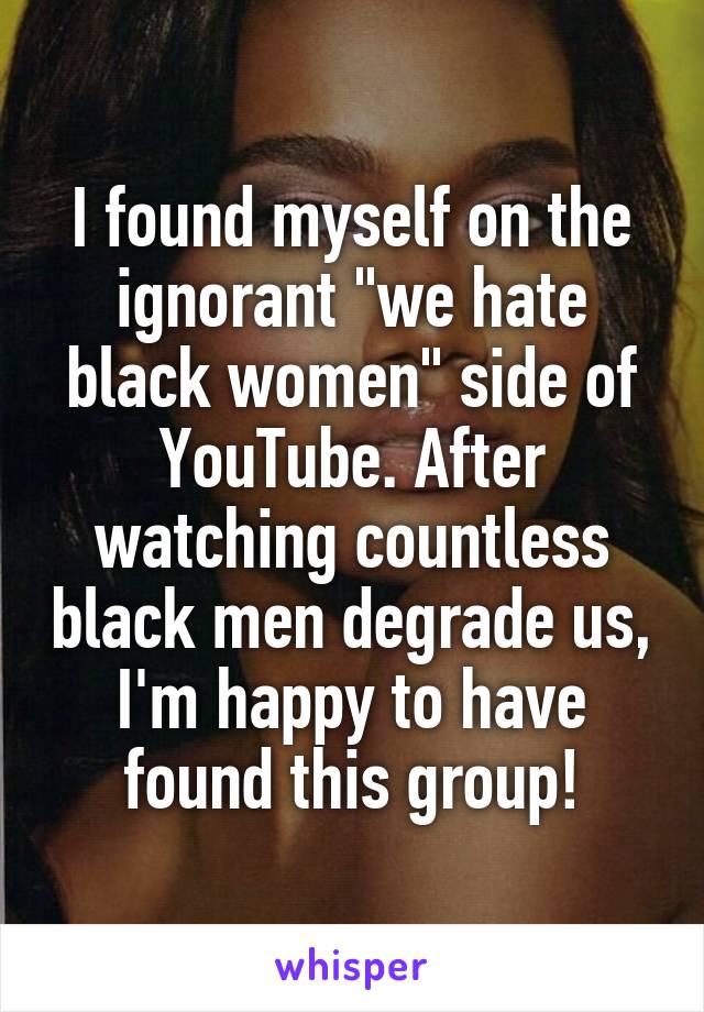 I found myself on the ignorant "we hate black women" side of YouTube. After watching countless black men degrade us, I'm happy to have found this group!