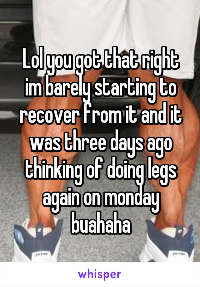 Lol you got that right im barely starting to recover from it and it was three days ago thinking of doing legs again on monday buahaha