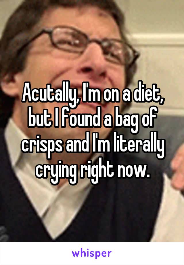 Acutally, I'm on a diet, but I found a bag of crisps and I'm literally crying right now.