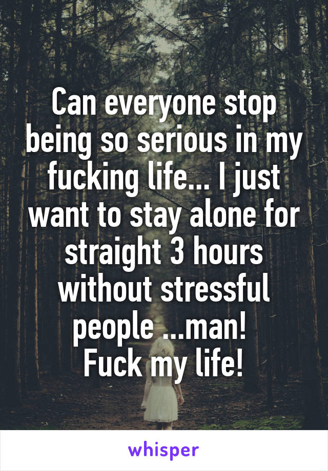 Can everyone stop being so serious in my fucking life... I just want to stay alone for straight 3 hours without stressful people ...man! 
Fuck my life!