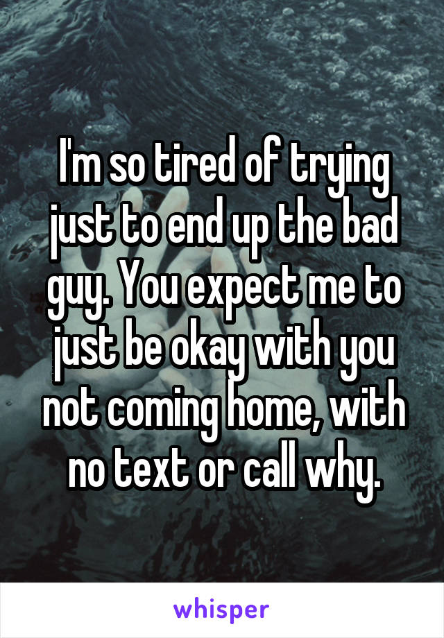 I'm so tired of trying just to end up the bad guy. You expect me to just be okay with you not coming home, with no text or call why.