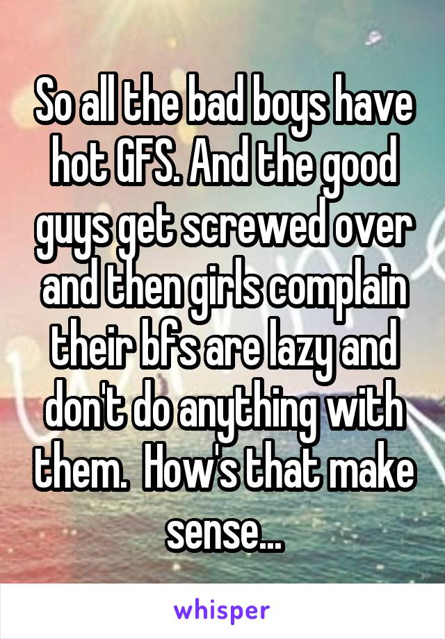 So all the bad boys have hot GFS. And the good guys get screwed over and then girls complain their bfs are lazy and don't do anything with them.  How's that make sense...