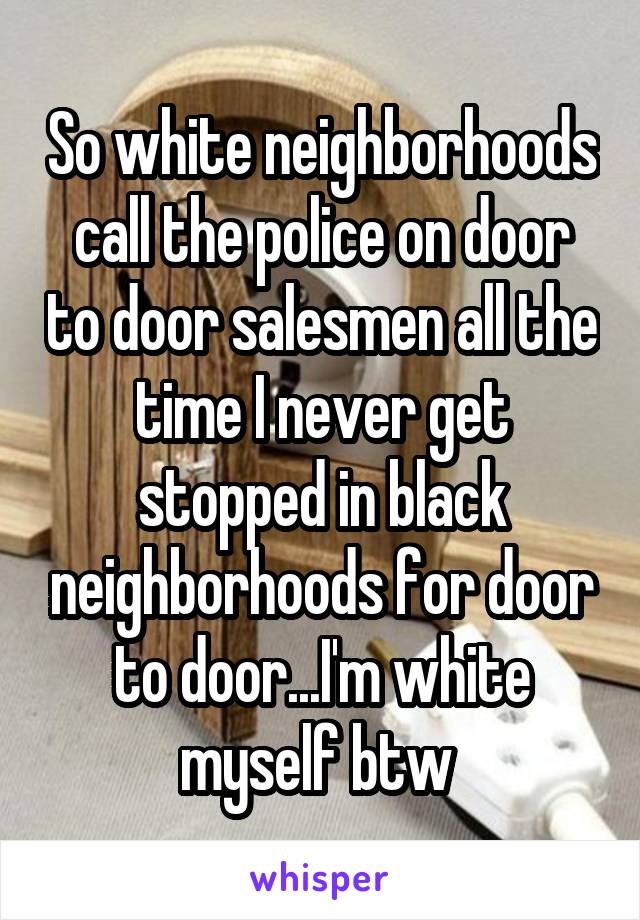 So white neighborhoods call the police on door to door salesmen all the time I never get stopped in black neighborhoods for door to door...I'm white myself btw 