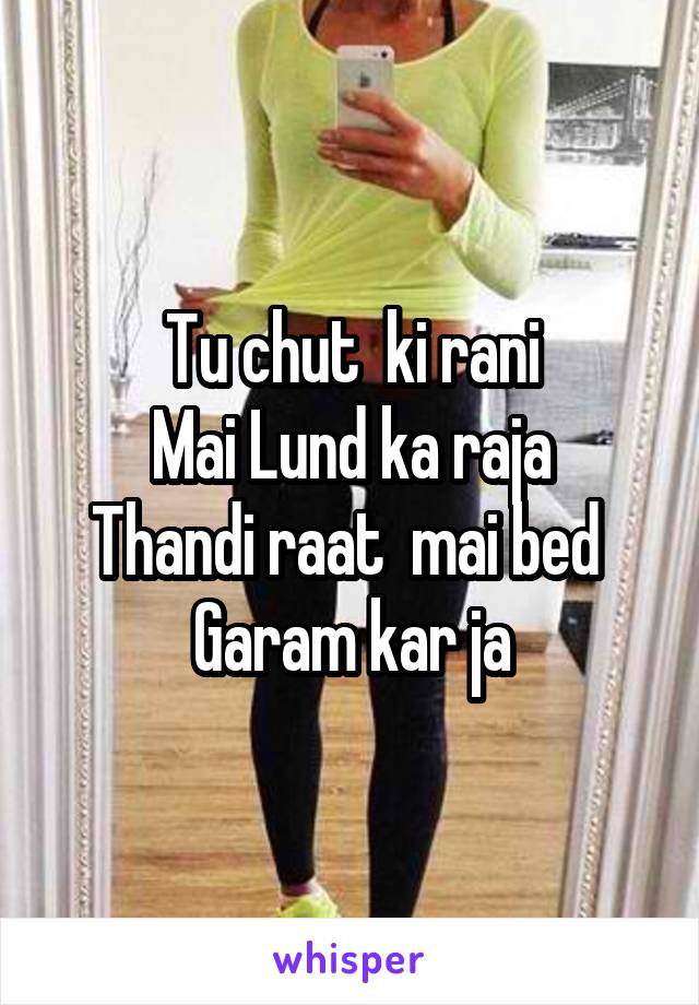 Tu chut  ki rani
Mai Lund ka raja
Thandi raat  mai bed 
Garam kar ja