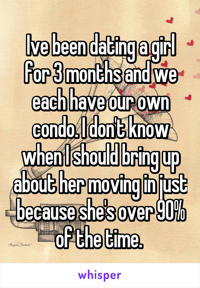 Ive been dating a girl for 3 months and we each have our own condo. I don't know when I should bring up about her moving in just because she's over 90% of the time. 