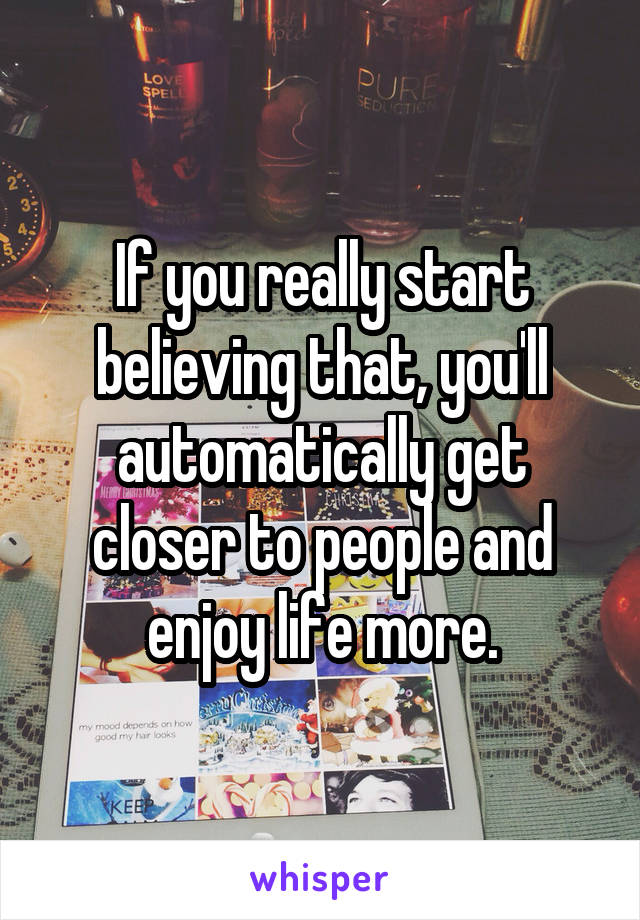 If you really start believing that, you'll automatically get closer to people and enjoy life more.