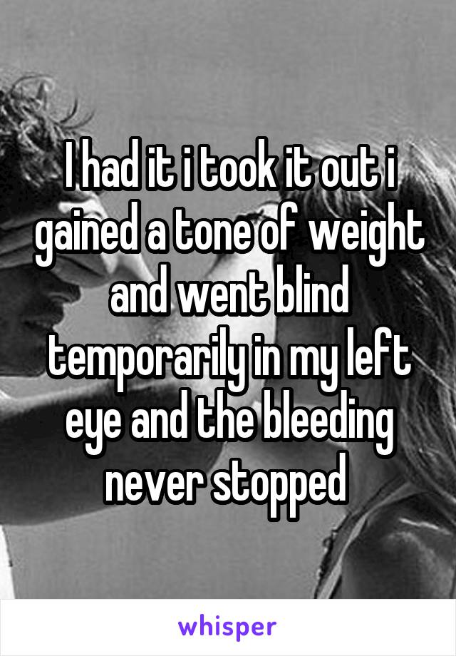 I had it i took it out i gained a tone of weight and went blind temporarily in my left eye and the bleeding never stopped 