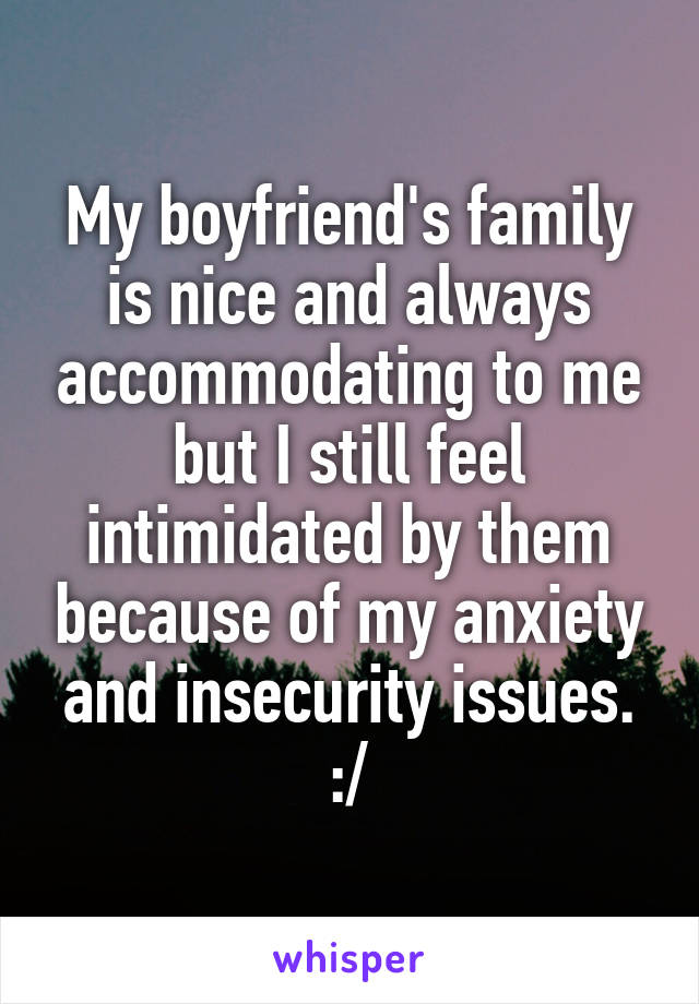 My boyfriend's family is nice and always accommodating to me but I still feel intimidated by them because of my anxiety and insecurity issues. :/