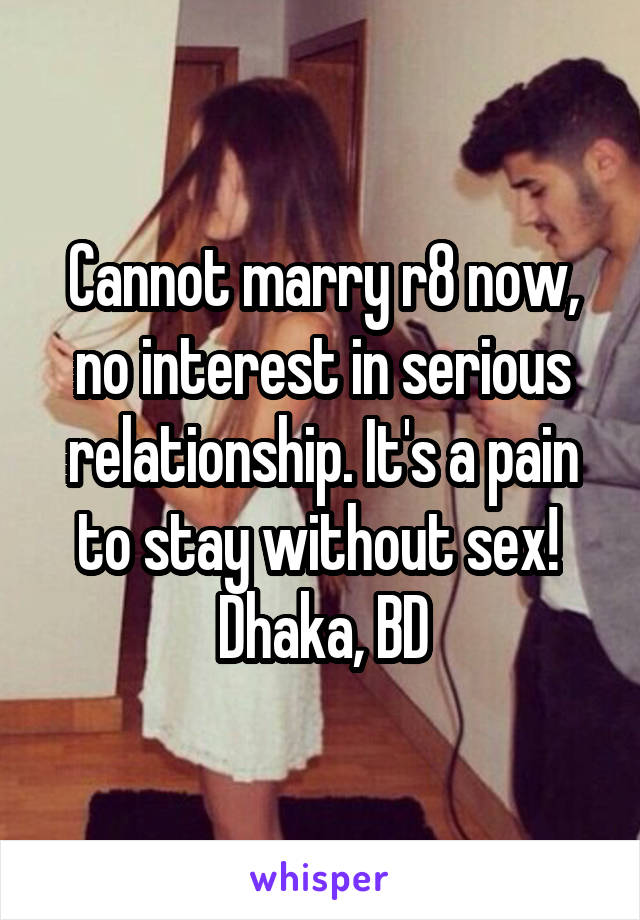 Cannot marry r8 now, no interest in serious relationship. It's a pain to stay without sex! 
Dhaka, BD