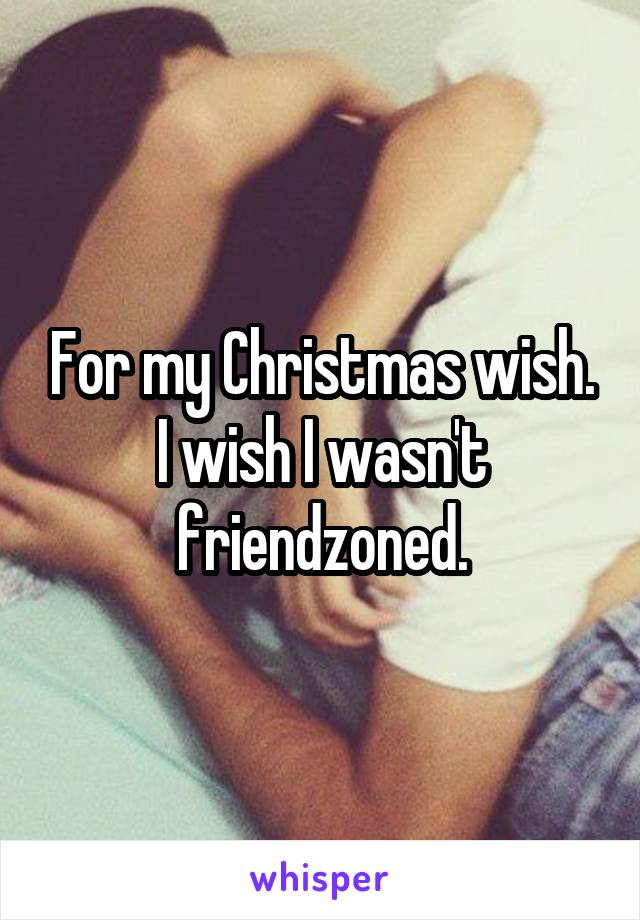 For my Christmas wish. I wish I wasn't friendzoned.