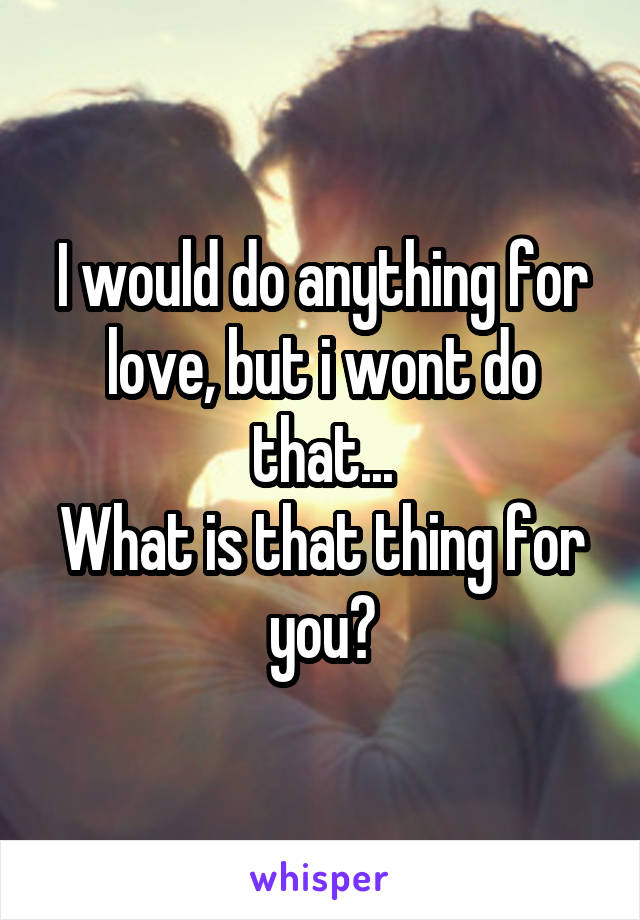 I would do anything for love, but i wont do that...
What is that thing for you?