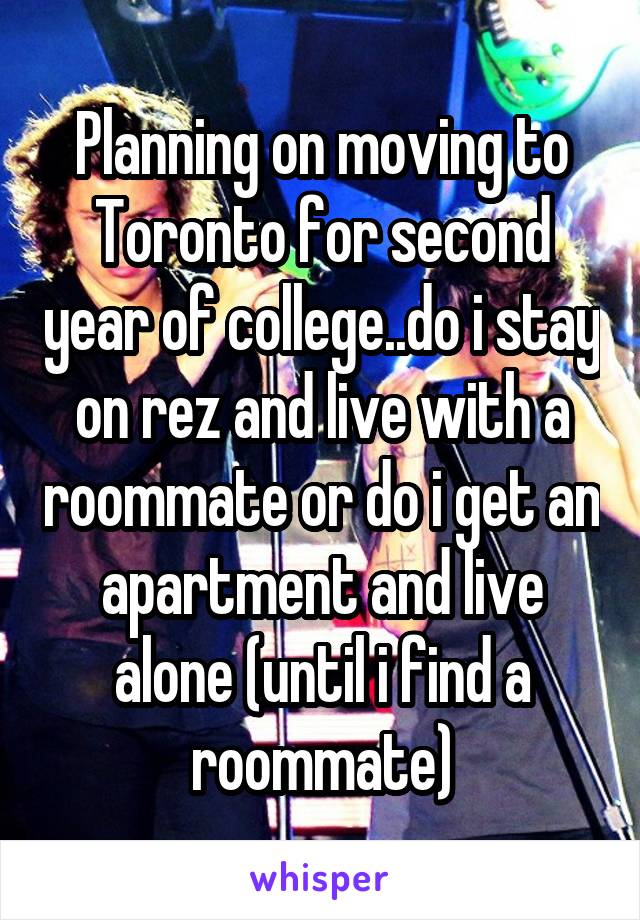 Planning on moving to Toronto for second year of college..do i stay on rez and live with a roommate or do i get an apartment and live alone (until i find a roommate)