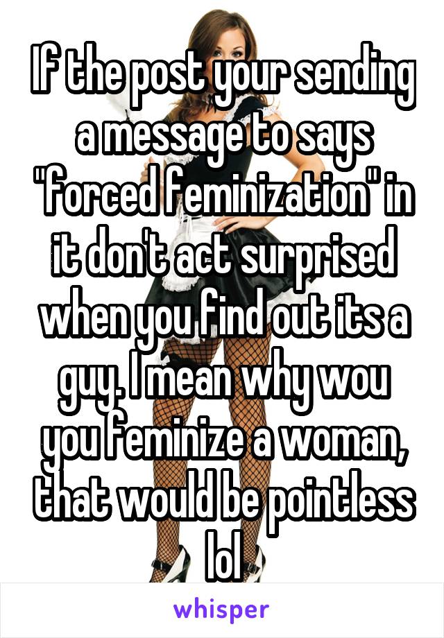 If the post your sending a message to says "forced feminization" in it don't act surprised when you find out its a guy. I mean why wou you feminize a woman, that would be pointless lol