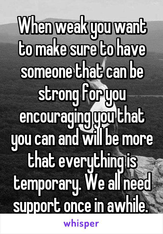 When weak you want to make sure to have someone that can be strong for you encouraging you that you can and will be more that everything is temporary. We all need support once in awhile. 