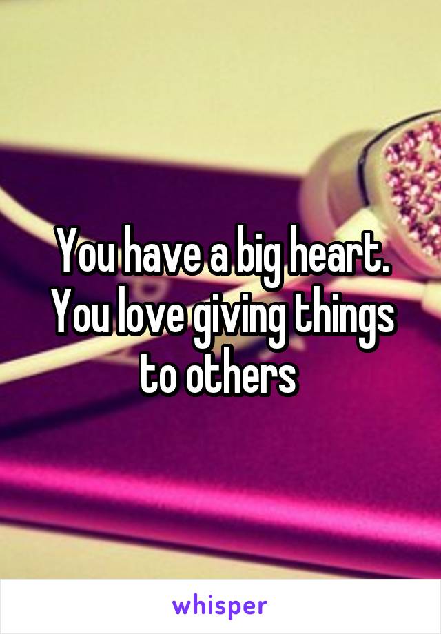 You have a big heart. You love giving things to others 