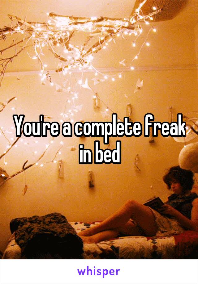 You're a complete freak in bed