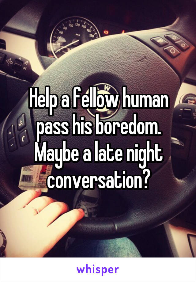 Help a fellow human pass his boredom. Maybe a late night conversation?