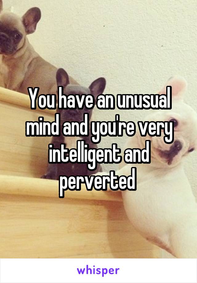 You have an unusual mind and you're very intelligent and perverted 