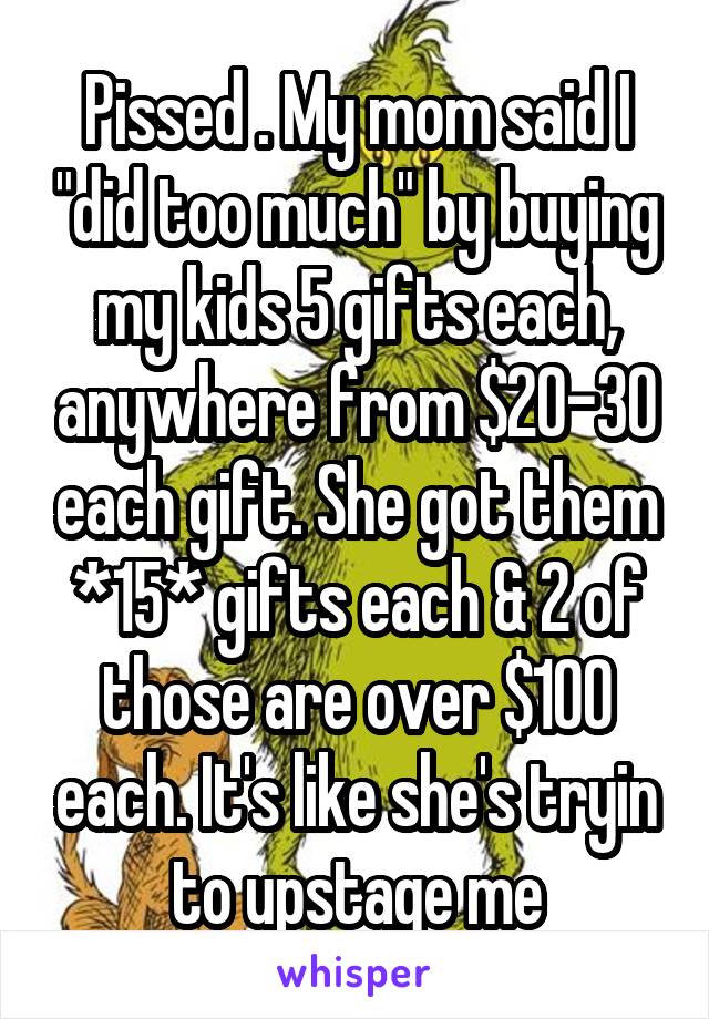 Pissed . My mom said I "did too much" by buying my kids 5 gifts each, anywhere from $20-30 each gift. She got them *15* gifts each & 2 of those are over $100 each. It's like she's tryin to upstage me