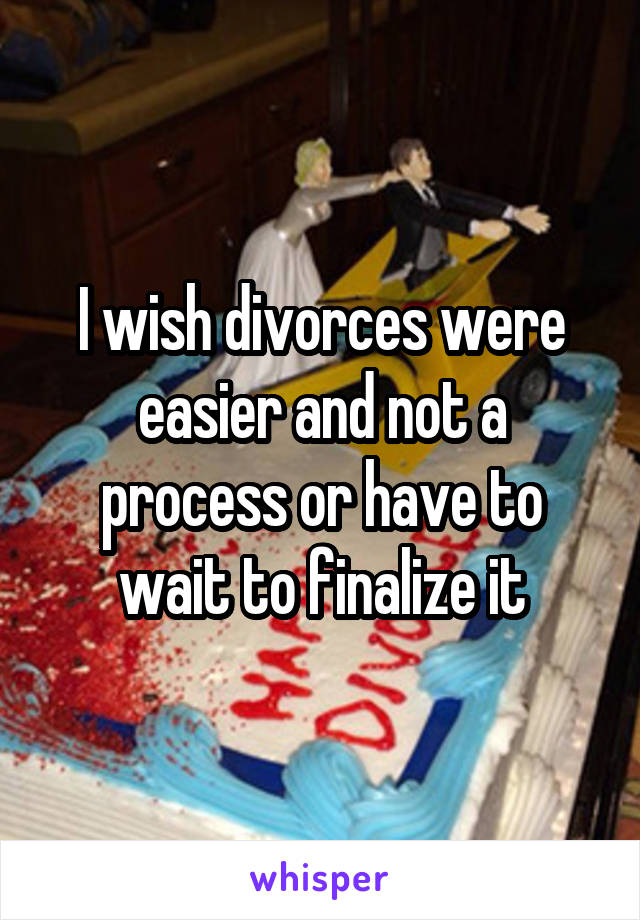 I wish divorces were easier and not a process or have to wait to finalize it