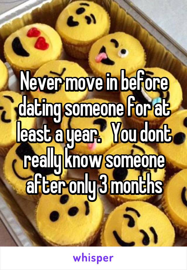 Never move in before dating someone for at least a year.   You dont really know someone after only 3 months