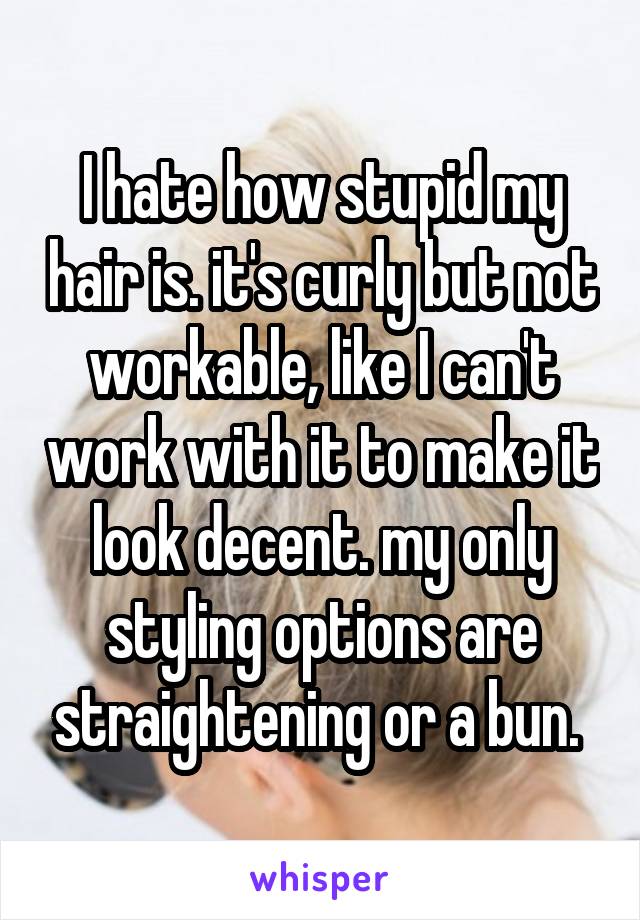 I hate how stupid my hair is. it's curly but not workable, like I can't work with it to make it look decent. my only styling options are straightening or a bun. 