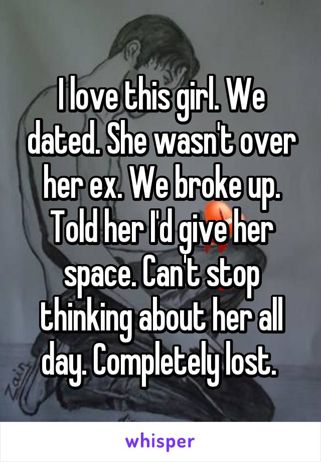 I love this girl. We dated. She wasn't over her ex. We broke up. Told her I'd give her space. Can't stop thinking about her all day. Completely lost. 