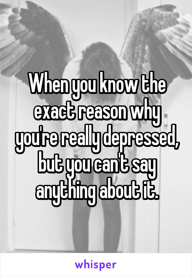 When you know the exact reason why you're really depressed, but you can't say anything about it.