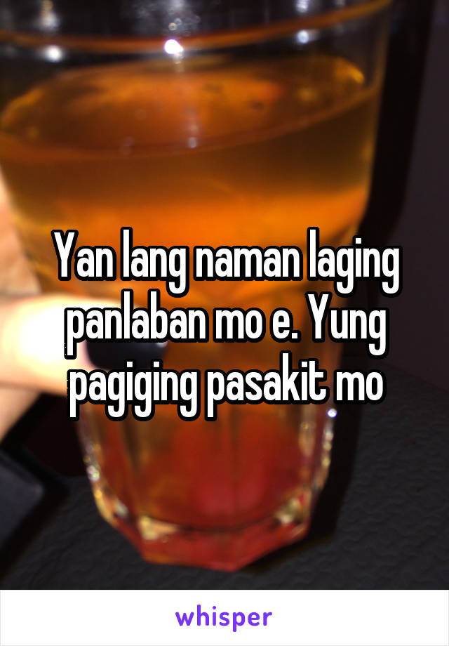 Yan lang naman laging panlaban mo e. Yung pagiging pasakit mo