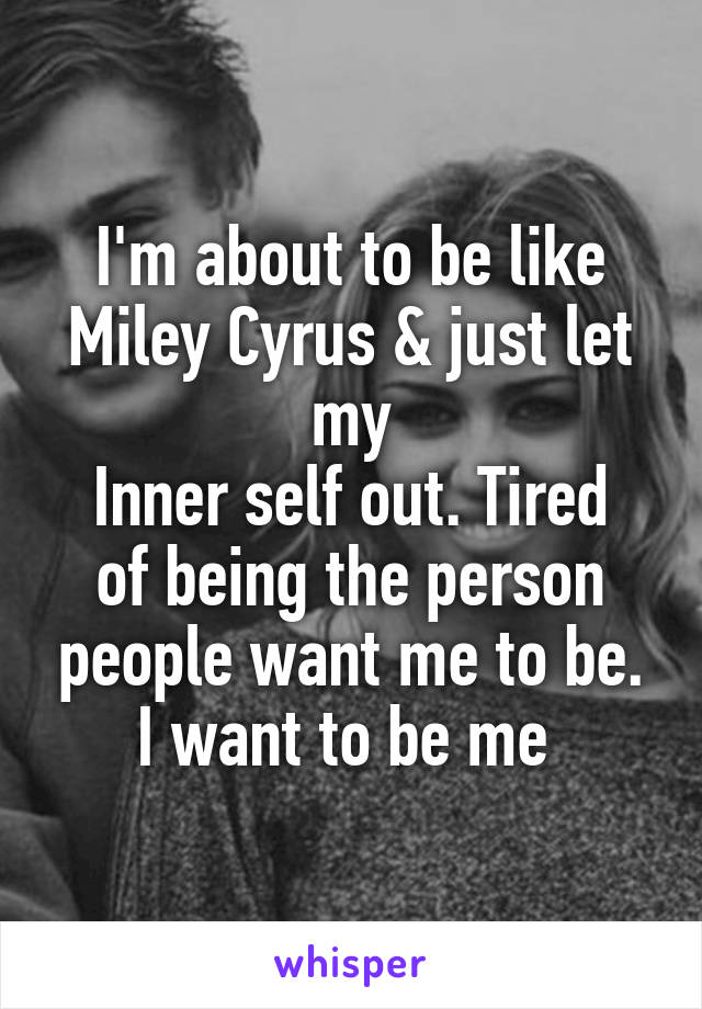 I'm about to be like Miley Cyrus & just let my
Inner self out. Tired of being the person people want me to be. I want to be me 