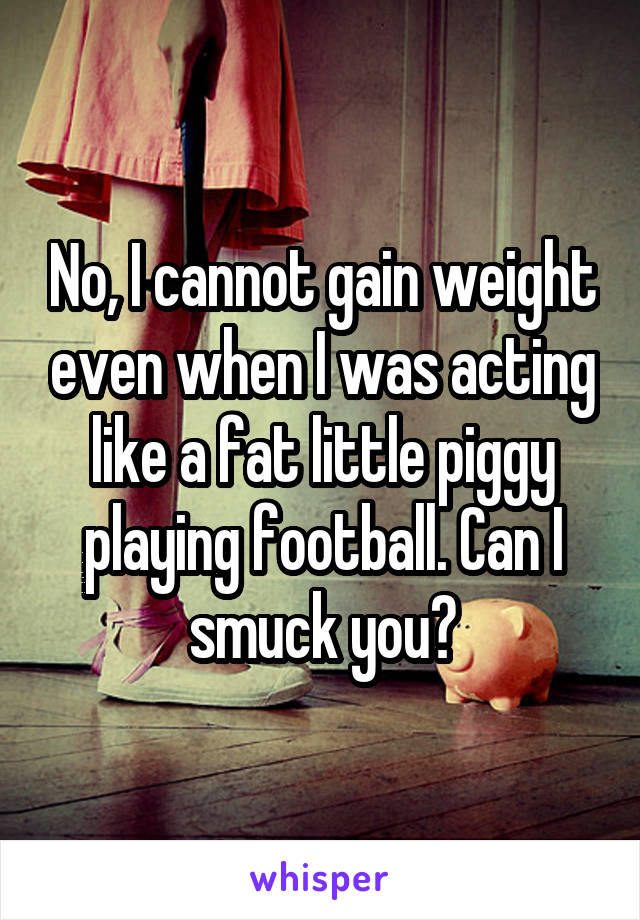 No, I cannot gain weight even when I was acting like a fat little piggy playing football. Can I smuck you?