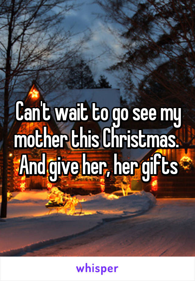 Can't wait to go see my mother this Christmas. 
And give her, her gifts