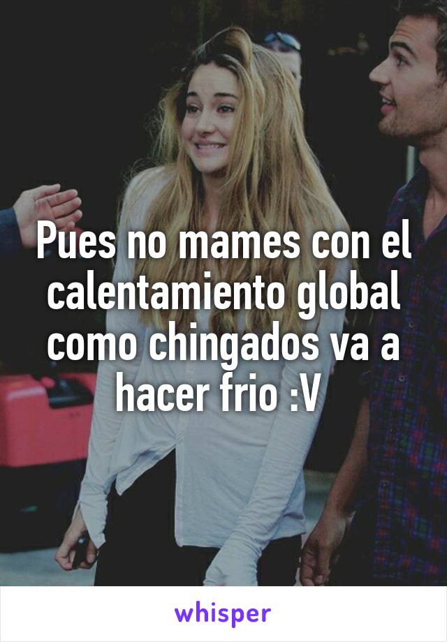 Pues no mames con el calentamiento global como chingados va a hacer frio :V 