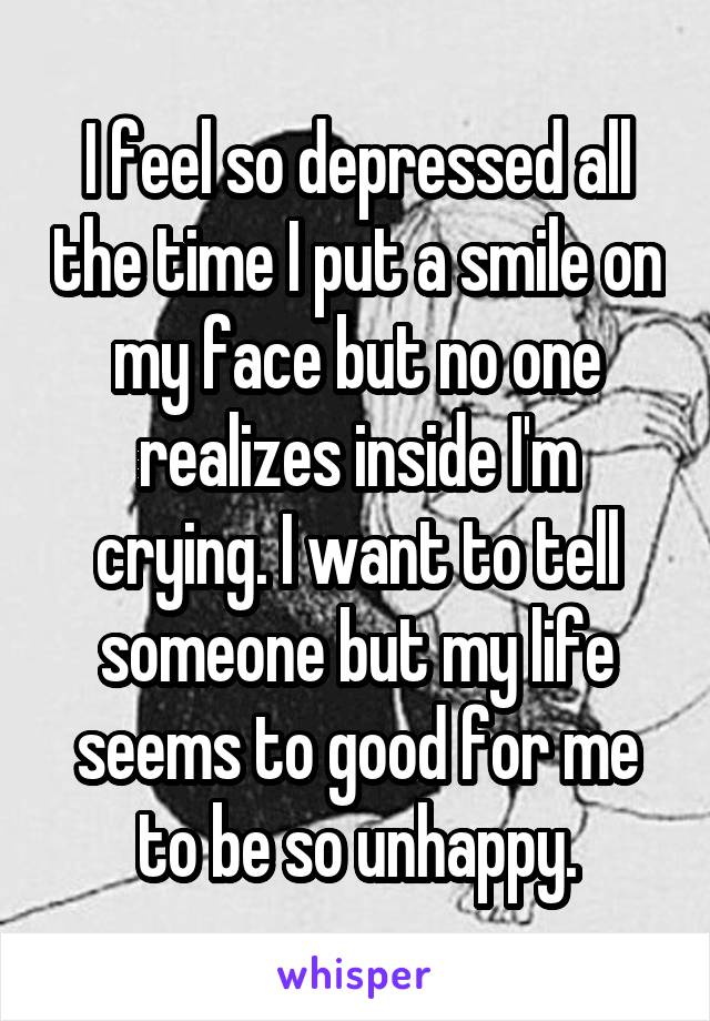 I feel so depressed all the time I put a smile on my face but no one realizes inside I'm crying. I want to tell someone but my life seems to good for me to be so unhappy.