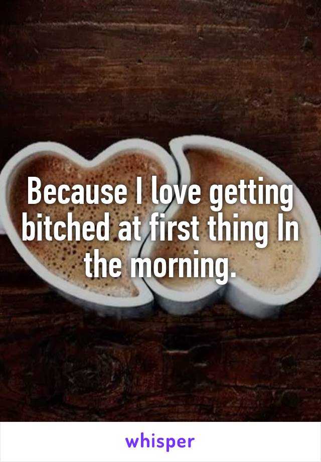 Because I love getting bitched at first thing In the morning.