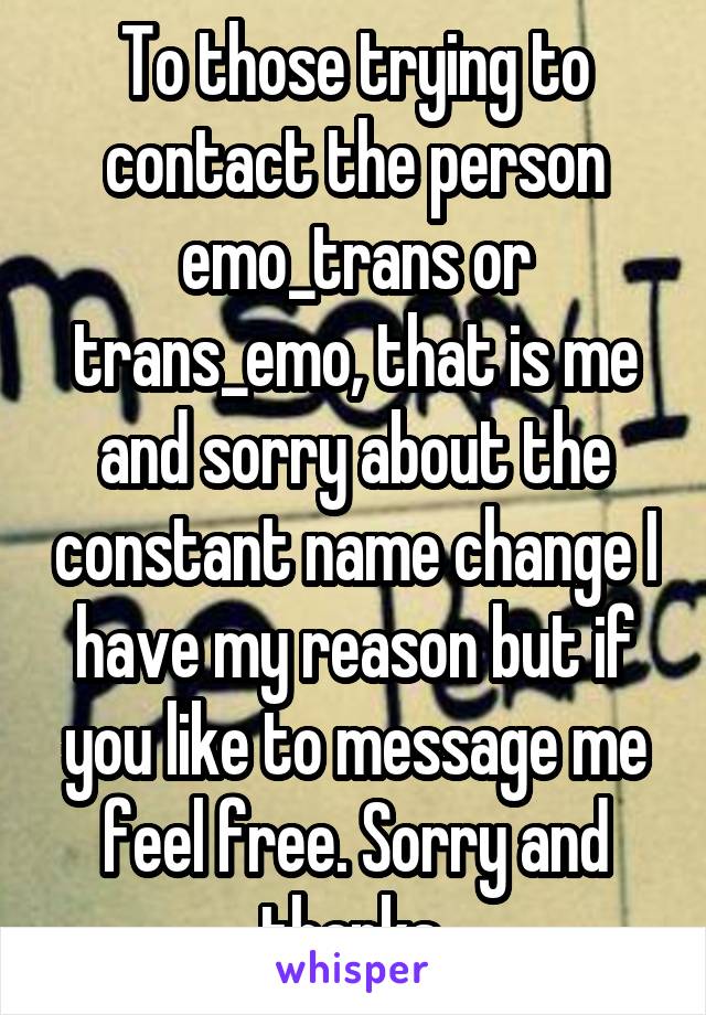 To those trying to contact the person emo_trans or trans_emo, that is me and sorry about the constant name change I have my reason but if you like to message me feel free. Sorry and thanks.