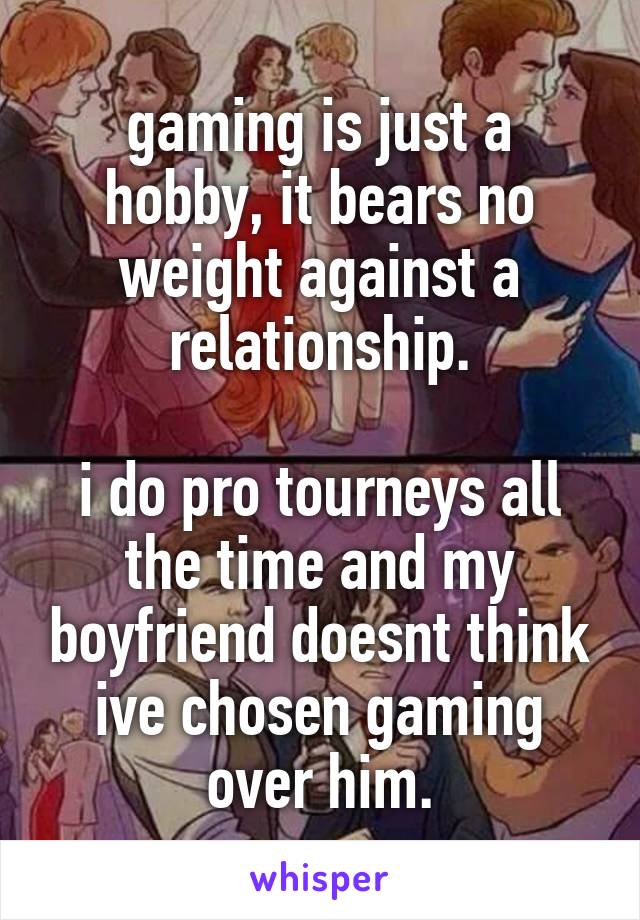 gaming is just a hobby, it bears no weight against a relationship.

i do pro tourneys all the time and my boyfriend doesnt think ive chosen gaming over him.